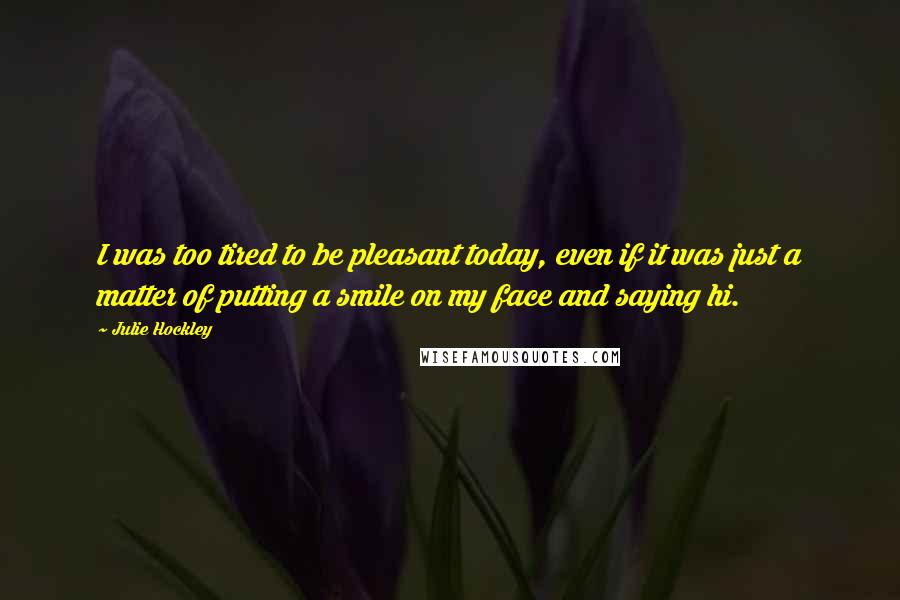 Julie Hockley Quotes: I was too tired to be pleasant today, even if it was just a matter of putting a smile on my face and saying hi.