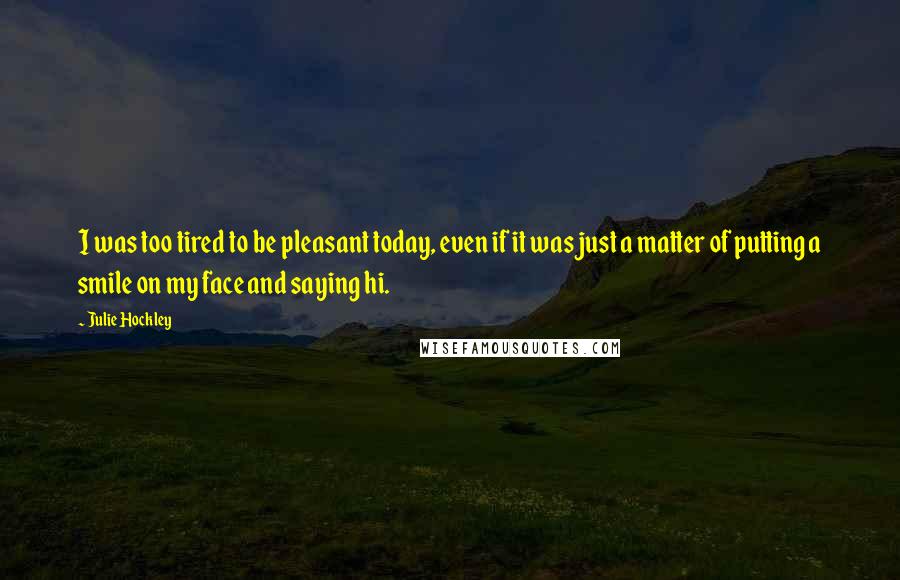 Julie Hockley Quotes: I was too tired to be pleasant today, even if it was just a matter of putting a smile on my face and saying hi.