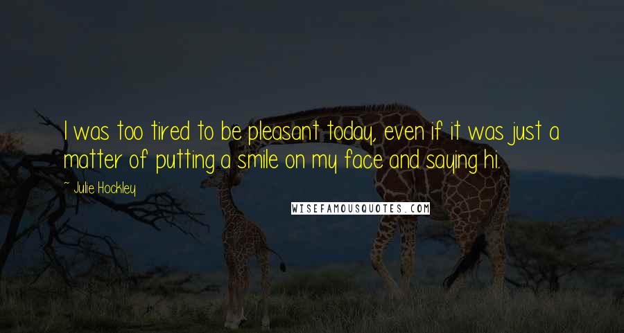 Julie Hockley Quotes: I was too tired to be pleasant today, even if it was just a matter of putting a smile on my face and saying hi.