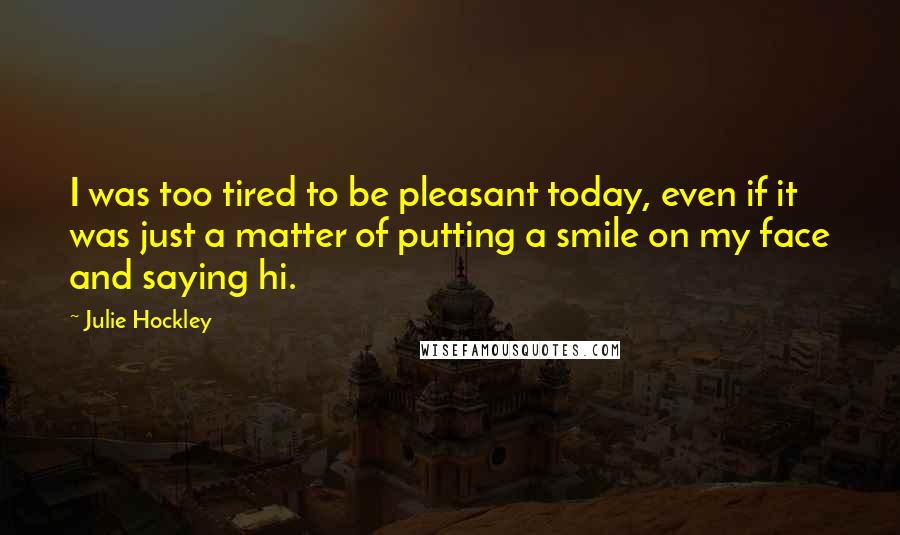 Julie Hockley Quotes: I was too tired to be pleasant today, even if it was just a matter of putting a smile on my face and saying hi.