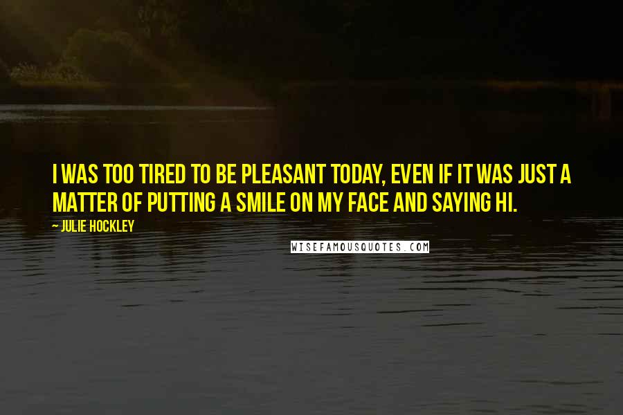 Julie Hockley Quotes: I was too tired to be pleasant today, even if it was just a matter of putting a smile on my face and saying hi.