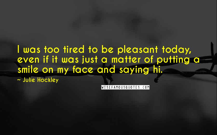 Julie Hockley Quotes: I was too tired to be pleasant today, even if it was just a matter of putting a smile on my face and saying hi.