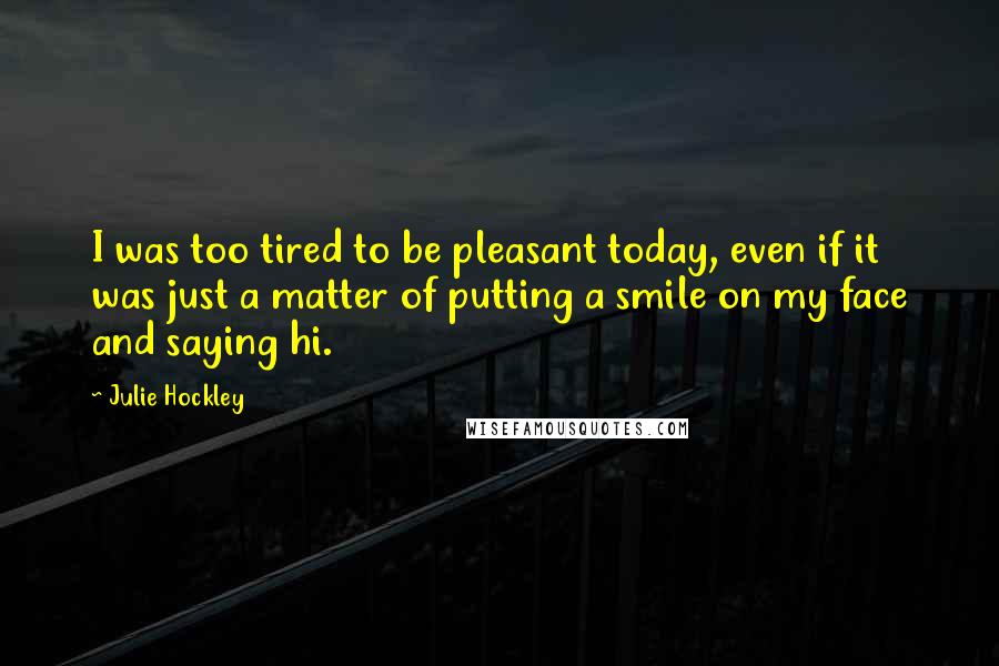 Julie Hockley Quotes: I was too tired to be pleasant today, even if it was just a matter of putting a smile on my face and saying hi.