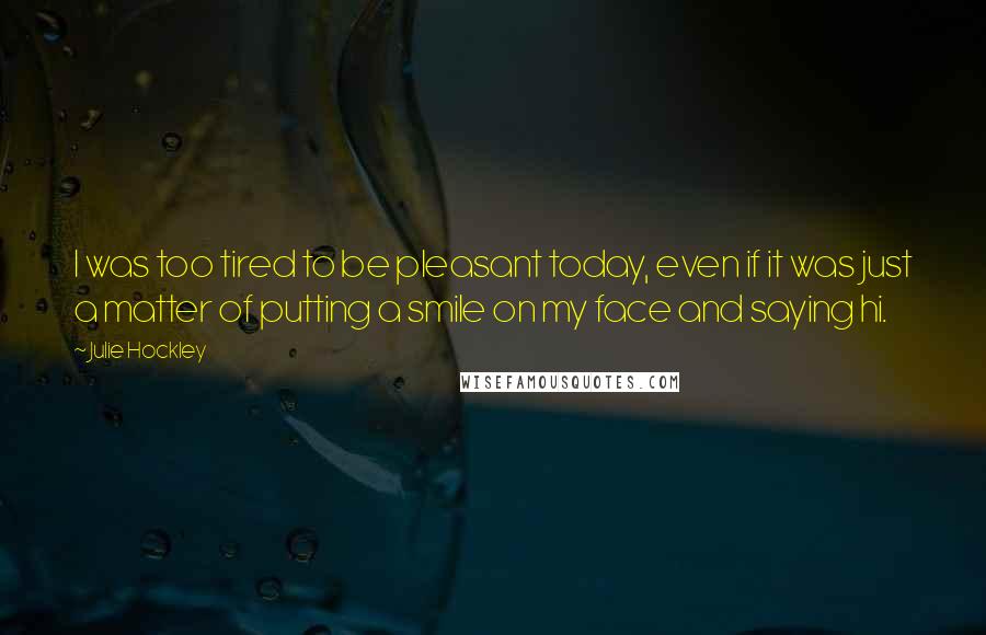 Julie Hockley Quotes: I was too tired to be pleasant today, even if it was just a matter of putting a smile on my face and saying hi.