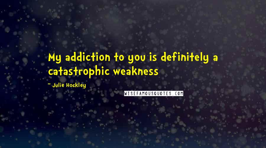 Julie Hockley Quotes: My addiction to you is definitely a catastrophic weakness