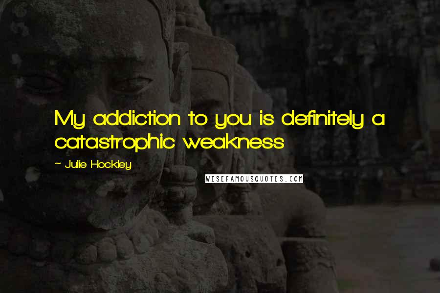 Julie Hockley Quotes: My addiction to you is definitely a catastrophic weakness