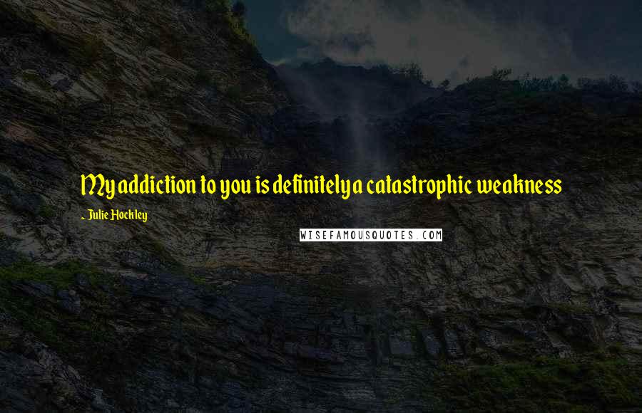 Julie Hockley Quotes: My addiction to you is definitely a catastrophic weakness