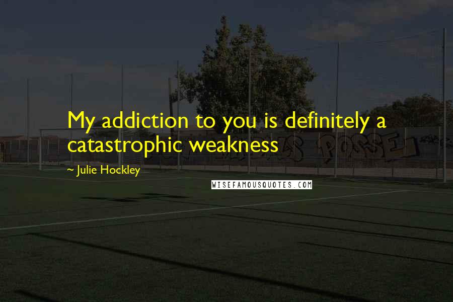 Julie Hockley Quotes: My addiction to you is definitely a catastrophic weakness