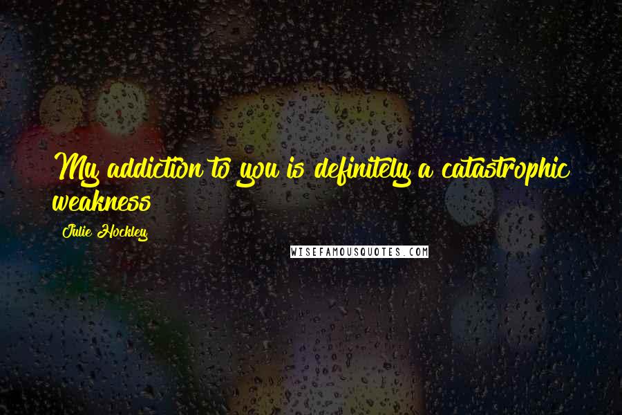 Julie Hockley Quotes: My addiction to you is definitely a catastrophic weakness