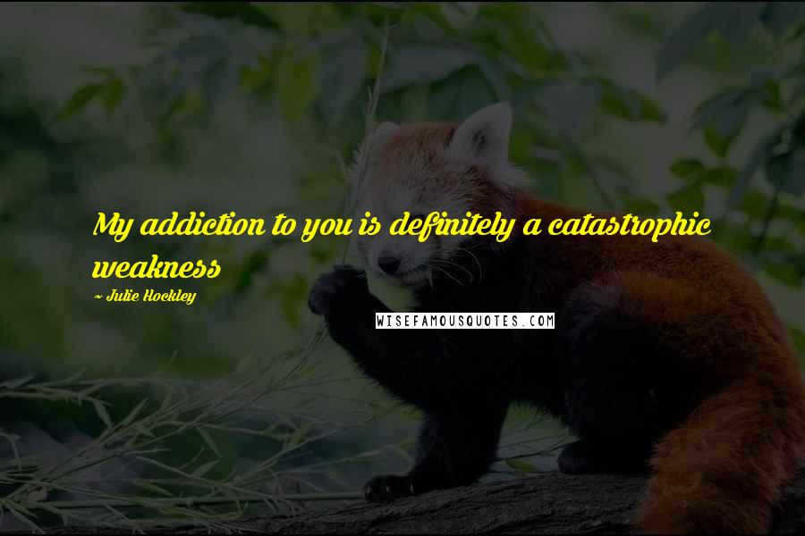 Julie Hockley Quotes: My addiction to you is definitely a catastrophic weakness