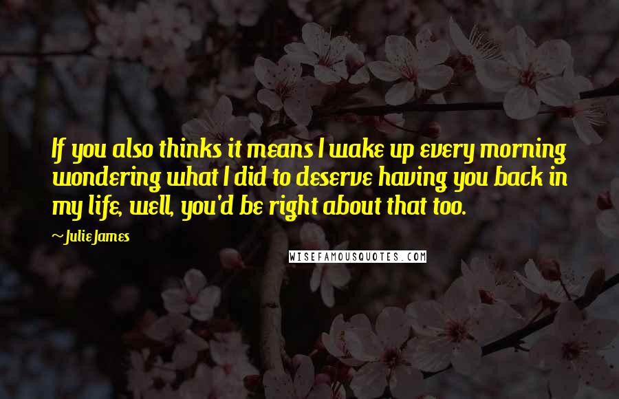 Julie James Quotes: If you also thinks it means I wake up every morning wondering what I did to deserve having you back in my life, well, you'd be right about that too.