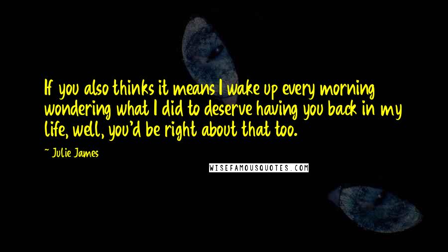 Julie James Quotes: If you also thinks it means I wake up every morning wondering what I did to deserve having you back in my life, well, you'd be right about that too.