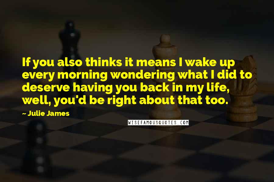 Julie James Quotes: If you also thinks it means I wake up every morning wondering what I did to deserve having you back in my life, well, you'd be right about that too.