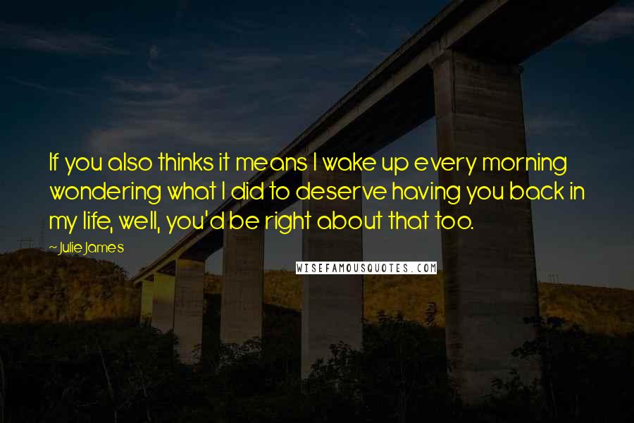 Julie James Quotes: If you also thinks it means I wake up every morning wondering what I did to deserve having you back in my life, well, you'd be right about that too.