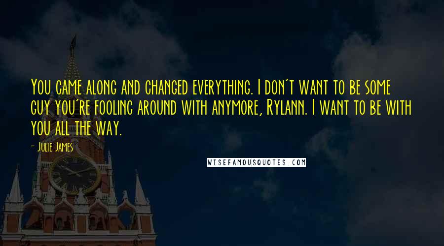 Julie James Quotes: You came along and changed everything. I don't want to be some guy you're fooling around with anymore, Rylann. I want to be with you all the way.