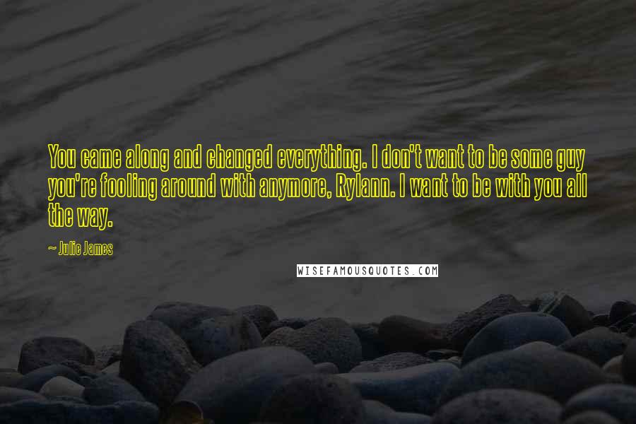 Julie James Quotes: You came along and changed everything. I don't want to be some guy you're fooling around with anymore, Rylann. I want to be with you all the way.