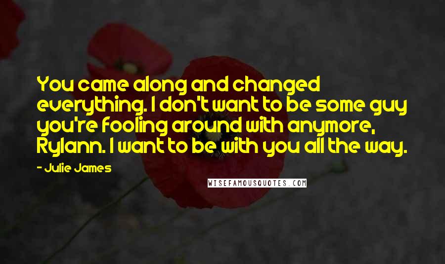 Julie James Quotes: You came along and changed everything. I don't want to be some guy you're fooling around with anymore, Rylann. I want to be with you all the way.