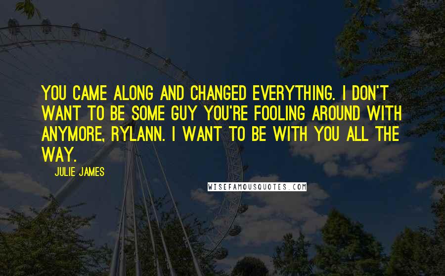 Julie James Quotes: You came along and changed everything. I don't want to be some guy you're fooling around with anymore, Rylann. I want to be with you all the way.