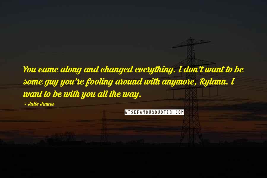 Julie James Quotes: You came along and changed everything. I don't want to be some guy you're fooling around with anymore, Rylann. I want to be with you all the way.