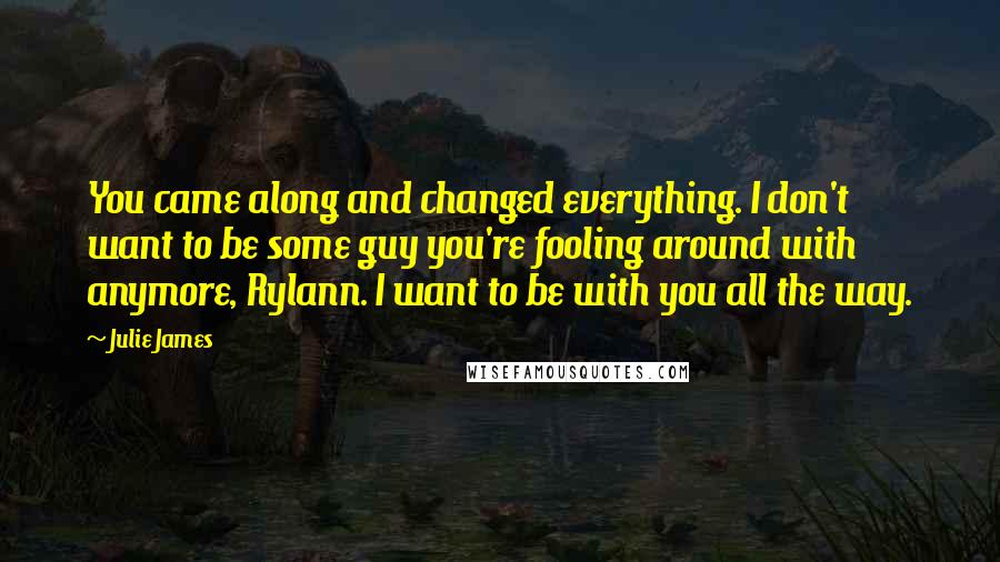 Julie James Quotes: You came along and changed everything. I don't want to be some guy you're fooling around with anymore, Rylann. I want to be with you all the way.