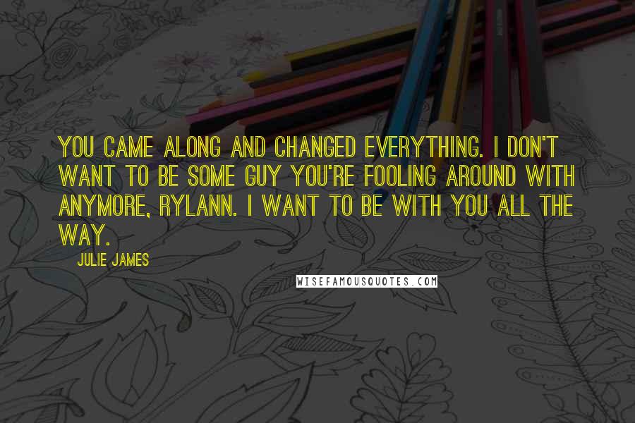 Julie James Quotes: You came along and changed everything. I don't want to be some guy you're fooling around with anymore, Rylann. I want to be with you all the way.