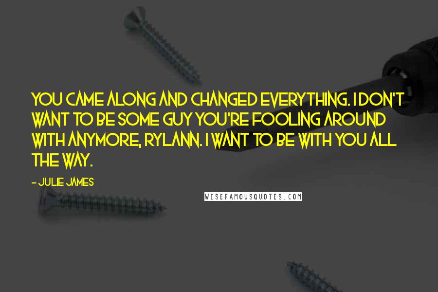 Julie James Quotes: You came along and changed everything. I don't want to be some guy you're fooling around with anymore, Rylann. I want to be with you all the way.