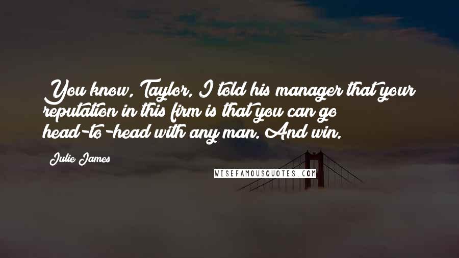 Julie James Quotes: You know, Taylor, I told his manager that your reputation in this firm is that you can go head-to-head with any man. And win.