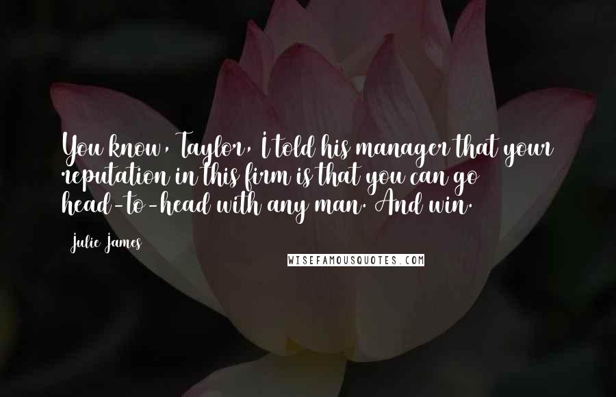 Julie James Quotes: You know, Taylor, I told his manager that your reputation in this firm is that you can go head-to-head with any man. And win.