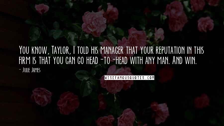 Julie James Quotes: You know, Taylor, I told his manager that your reputation in this firm is that you can go head-to-head with any man. And win.