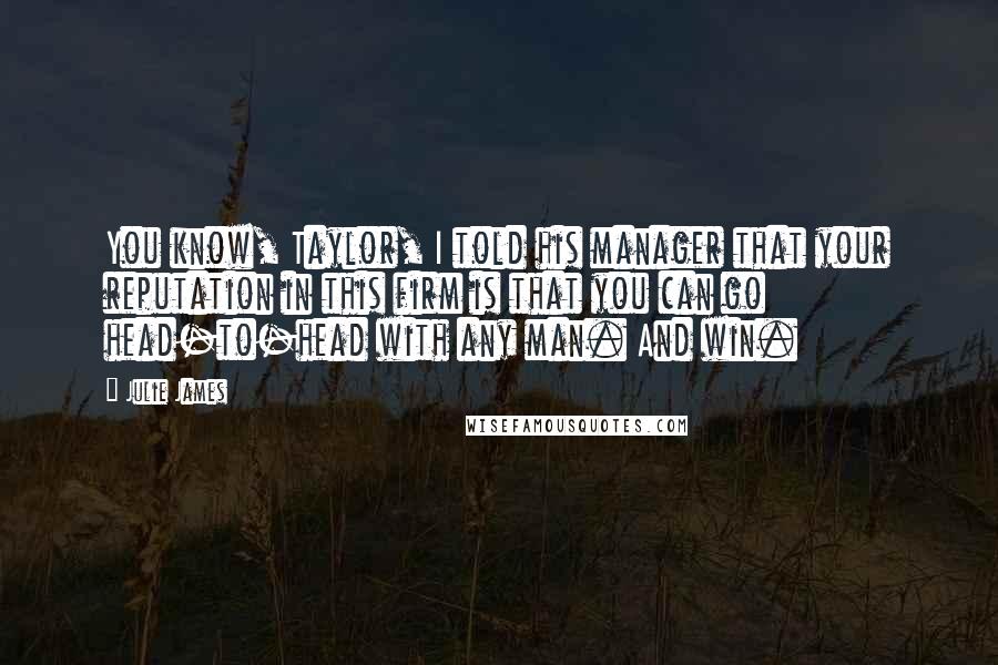 Julie James Quotes: You know, Taylor, I told his manager that your reputation in this firm is that you can go head-to-head with any man. And win.