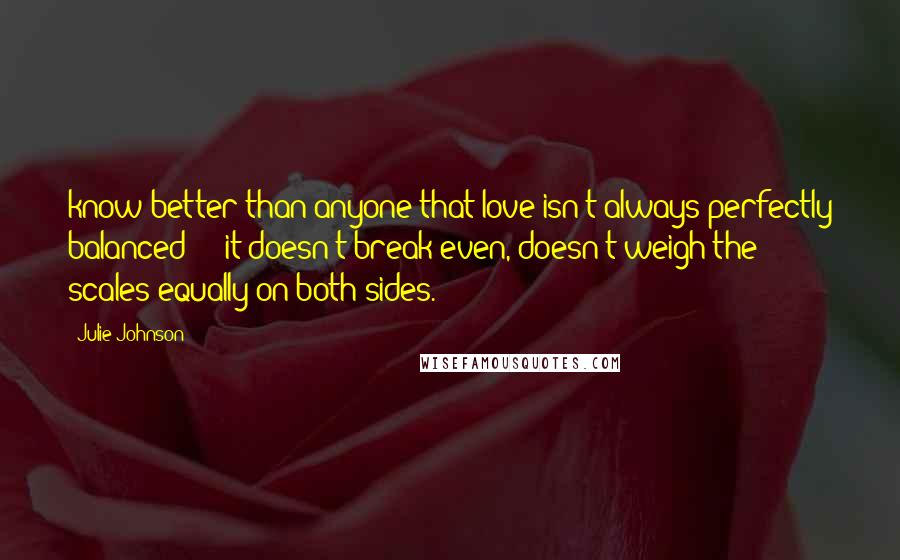 Julie Johnson Quotes: know better than anyone that love isn't always perfectly balanced  -  it doesn't break even, doesn't weigh the scales equally on both sides.