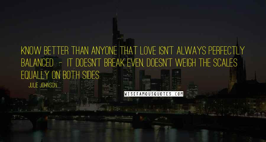 Julie Johnson Quotes: know better than anyone that love isn't always perfectly balanced  -  it doesn't break even, doesn't weigh the scales equally on both sides.