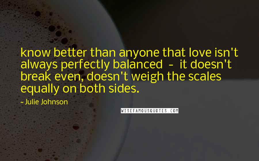 Julie Johnson Quotes: know better than anyone that love isn't always perfectly balanced  -  it doesn't break even, doesn't weigh the scales equally on both sides.