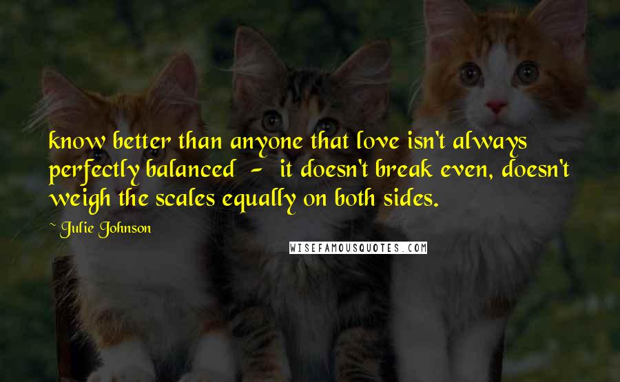 Julie Johnson Quotes: know better than anyone that love isn't always perfectly balanced  -  it doesn't break even, doesn't weigh the scales equally on both sides.