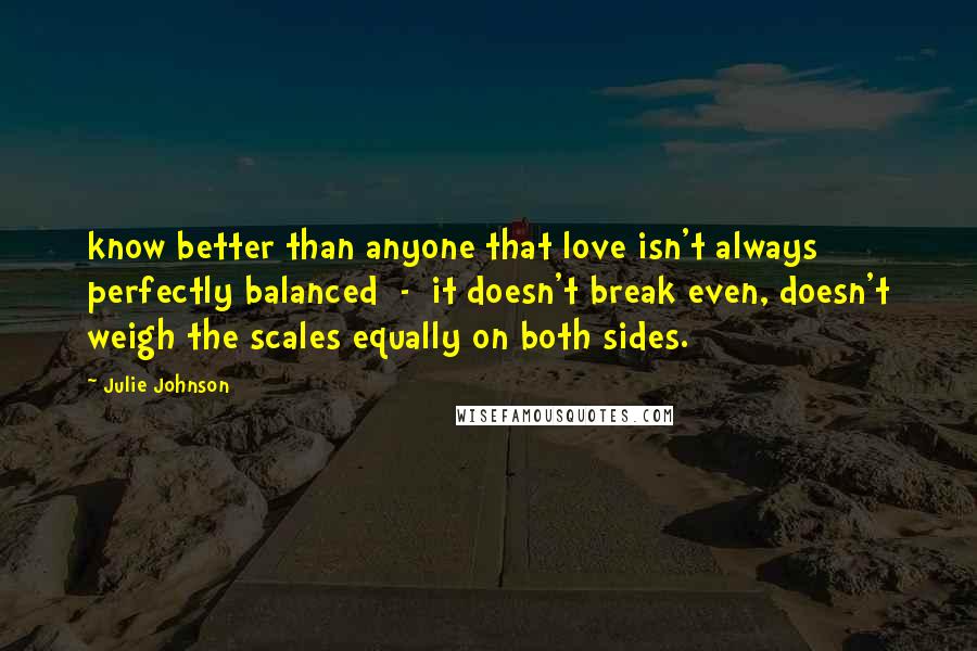 Julie Johnson Quotes: know better than anyone that love isn't always perfectly balanced  -  it doesn't break even, doesn't weigh the scales equally on both sides.