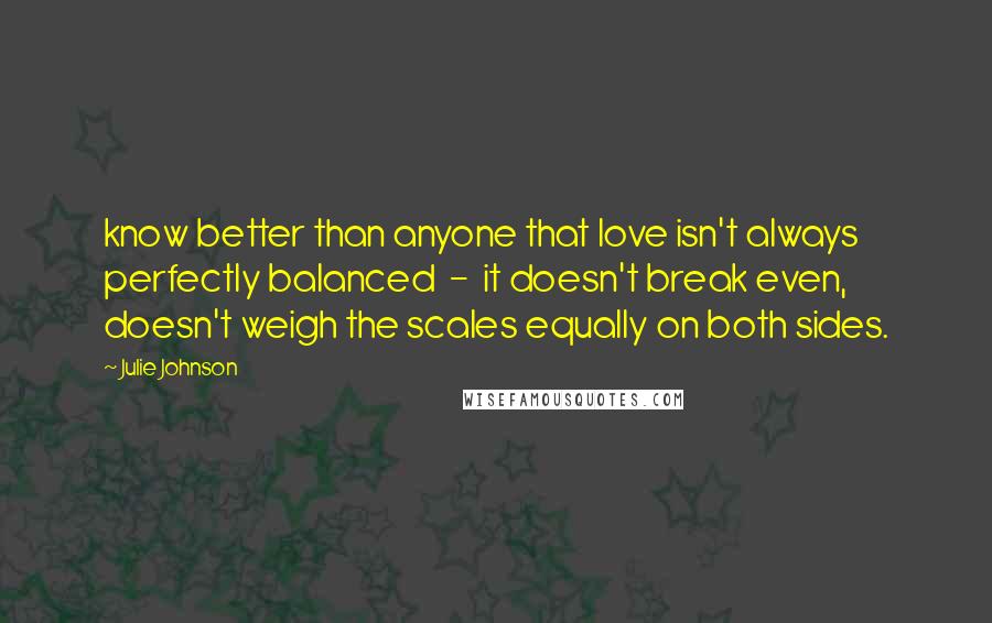 Julie Johnson Quotes: know better than anyone that love isn't always perfectly balanced  -  it doesn't break even, doesn't weigh the scales equally on both sides.