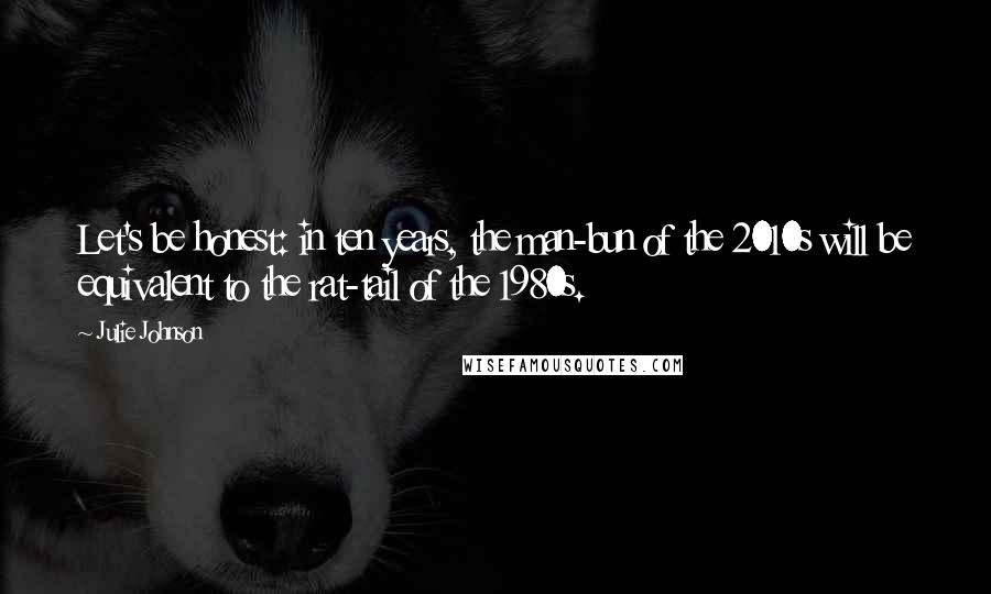 Julie Johnson Quotes: Let's be honest: in ten years, the man-bun of the 2010s will be equivalent to the rat-tail of the 1980s.