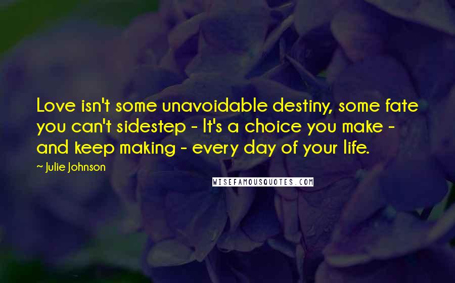 Julie Johnson Quotes: Love isn't some unavoidable destiny, some fate you can't sidestep - It's a choice you make - and keep making - every day of your life.