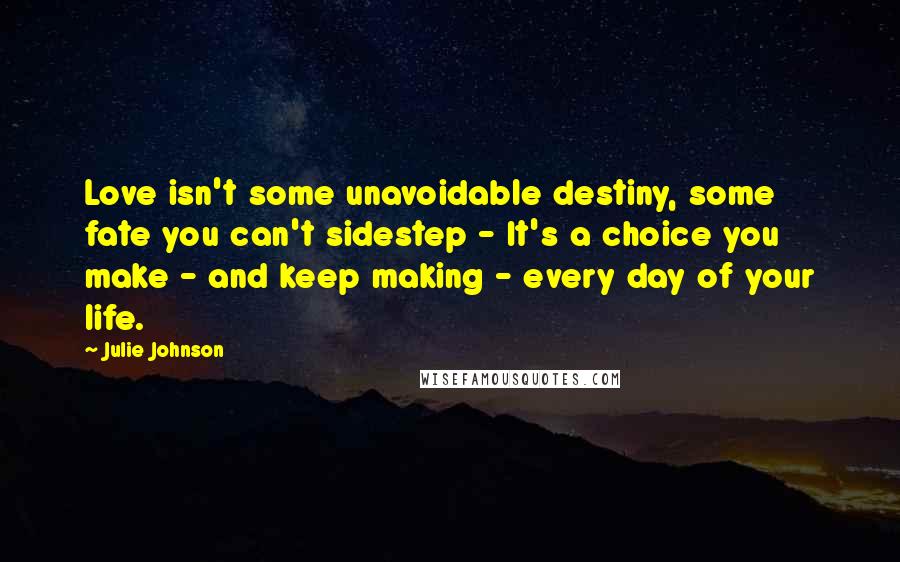 Julie Johnson Quotes: Love isn't some unavoidable destiny, some fate you can't sidestep - It's a choice you make - and keep making - every day of your life.