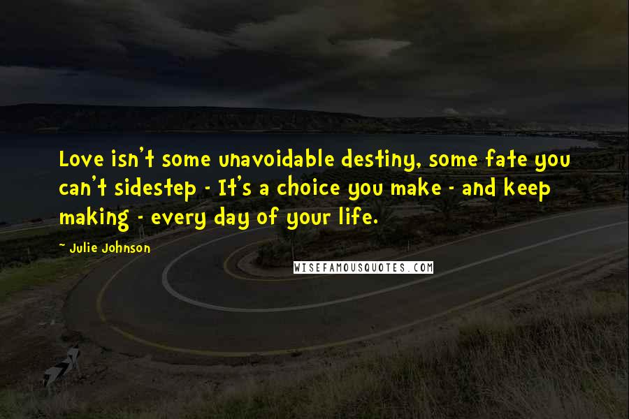 Julie Johnson Quotes: Love isn't some unavoidable destiny, some fate you can't sidestep - It's a choice you make - and keep making - every day of your life.