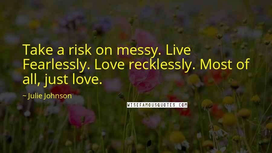 Julie Johnson Quotes: Take a risk on messy. Live Fearlessly. Love recklessly. Most of all, just love.