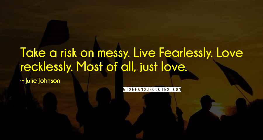 Julie Johnson Quotes: Take a risk on messy. Live Fearlessly. Love recklessly. Most of all, just love.