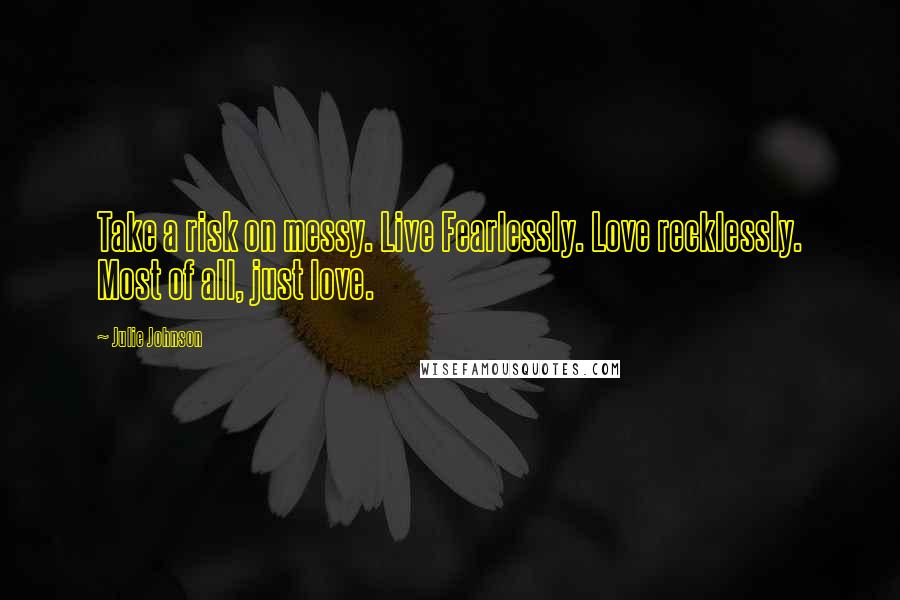 Julie Johnson Quotes: Take a risk on messy. Live Fearlessly. Love recklessly. Most of all, just love.