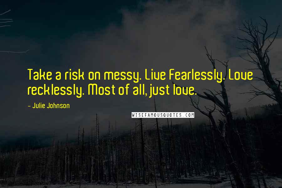 Julie Johnson Quotes: Take a risk on messy. Live Fearlessly. Love recklessly. Most of all, just love.