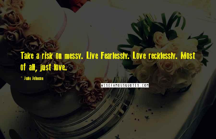 Julie Johnson Quotes: Take a risk on messy. Live Fearlessly. Love recklessly. Most of all, just love.