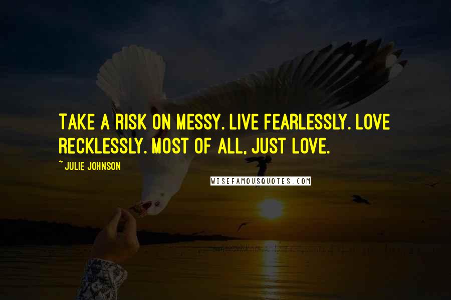 Julie Johnson Quotes: Take a risk on messy. Live Fearlessly. Love recklessly. Most of all, just love.