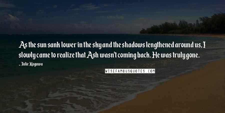 Julie Kagawa Quotes: As the sun sank lower in the sky and the shadows lengthened around us, I slowly came to realize that Ash wasn't coming back. He was truly gone.