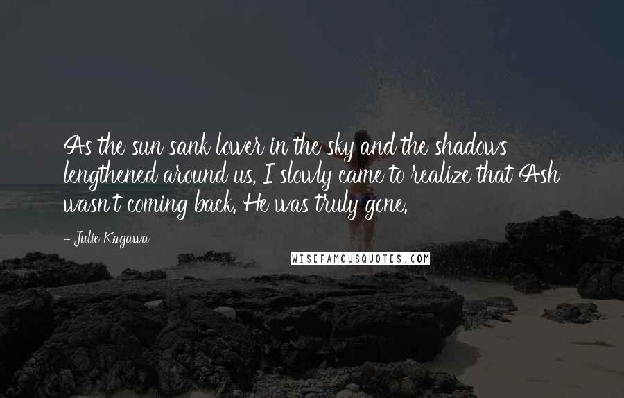 Julie Kagawa Quotes: As the sun sank lower in the sky and the shadows lengthened around us, I slowly came to realize that Ash wasn't coming back. He was truly gone.