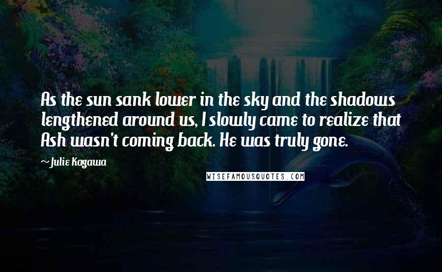 Julie Kagawa Quotes: As the sun sank lower in the sky and the shadows lengthened around us, I slowly came to realize that Ash wasn't coming back. He was truly gone.