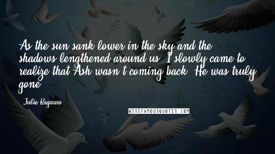 Julie Kagawa Quotes: As the sun sank lower in the sky and the shadows lengthened around us, I slowly came to realize that Ash wasn't coming back. He was truly gone.